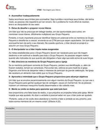 CTM2 – Reciclagem para líderes
Anotações:
__________________________________________________________________________________________
__________________________________________________________________________________________
__________________________________________________________________________________________
__________________________________________________________________________________________
__________________________________________________________________________________________
4 - Aconselhar inadequadamente
Saiba reconhecer seus limites para aconselhar. Seja humilde e reconheça seus limites, não tenha
medo, as pessoas irão respeitá-lo por ser sincero. Se o problema for muito difícil de resolver,
leve-o ao discipulador do seu setor.
5 - Deixa de desafiar e preparar novos líderes
Um líder que não se preocupa em delegar tarefas, em dar oportunidade para outros, em
mentorear novos líderes, dificilmente multiplicará seu Grupo Pequeno.
Portanto, é muito importante procurar identificar líderes em potencial entre os membros do Grupo
Pequeno e desafiá-los a crescer, enviando-os ao CTM para que sejam capacitados. Um bom líder
acompanha bem de perto o seu liderado. Na ocasião oportuna, o líder deverá encorajá-lo a
assumir um novo Grupo Pequeno.
6 - O discipulador ou o líder impõe metas exageradas
As metas estabelecidas para o Grupo Pequeno devem ser razoáveis para que não tragam
desânimo e sim estímulo e desafio para todo o Grupo Pequeno. As pessoas reagem melhor
quando são motivadas do que quando são obrigadas a fazer algo que está acima de suas forças.
7 - Não direciona os membros do Grupo Pequeno para a igreja
Se os membros participam somente do Grupo Pequeno, perdem sua identificação, e, além de
ficarem isolados, tornam-se vulneráveis. Para evitar isto, esforce-se para trazê-los à igreja.
Organize uma forma de despertar neles o interesse de participar da grande celebração. Na Igreja
ele receberá um alimento mais sólido que no Grupo Pequeno.
8 - Aproveita a intimidade que o Grupo Pequeno proporciona para alcançar objetivos
Um líder que se envolve pecaminosamente com algum membro do Grupo Pequeno, ou que usa o
Grupo Pequeno para ganhar qualquer tipo de vantagem, causa um mal terrível. Se as pessoas
notarem um interesse mesquinho ficarão desanimadas e não voltarão mais.
9 - Mente ou omite os dados para aparentar que está tudo bem
Isso proporciona uma falsa base de dados, o que prejudica as projeções feitas pela igreja. Mentir
impede que seja ajudado. Ao dizer a verdade é possível saber em que o líder pode ser ajudado.
“Portanto, cada um de vocês deve abandonar a mentira e falar a verdade ao seu próximo, pois
todos somos membros de um mesmo corpo” (Efésios 4.25).
40
 