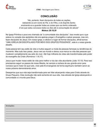 CTM2 – Reciclagem para líderes
Anotações:
__________________________________________________________________________________________
__________________________________________________________________________________________
__________________________________________________________________________________________
__________________________________________________________________________________________
__________________________________________________________________________________________
CONCLUSÃO
“Ide, portanto, fazei discípulos de todas as nações,
batizando-os em nome do Pai, e do Filho, e do Espírito Santo;
ensinando-os a guardar todas as coisas que vos tenho ordenado.
E eis que estou convosco todos os dias até à consumação do século”
Mateus 28.19,20
Na Igreja Primitiva o povo era chamado de “a comunidade dos discípulos”. Isso revela que o que
estava no coração dos apóstolos não era apenas pregar o Evangelho e salvar pessoas, mas sim,
fazer discípulos de Jesus. Em nossa igreja, a célula é o lugar de formar discípulos, afinal somos
“UMA IGREJA EM DISCIPULADO POR MEIO DOS GRUPOS PEQUENOS”, este é o nosso grande
desafio.
Cada pessoa tem seu estilo de vida e muitos seguem a moda de pessoas famosas ou tendências do
momento. Mas tudo isso passa. Jesus veio ao mundo e deixou sua marca na vida das pessoas que
mudaram completamente seu jeito de viver. Até hoje milhares de vidas são transformadas pelo poder
do evangelho de Cristo (Romanos 1.16,17).
Jesus quer mudar nosso estilo de vida para melhor e nos dar vida abundante (João 10.10). Para isso
precisamos seguir os passos de nosso Mestre, ter sempre a certeza de seu grande amor para
conosco que é maior do que tudo, viver pela fé enxergando de forma espiritual e também servir ao
nosso próximo demonstrando amor.
Desejamos que sua vida seja transformada para ser líder alcançando vidas para Cristo através do
Grupo Pequeno. Esta revolução não será somente em sua vida, mas através da Igreja alcançando a
comunidade e o mundo para Deus.
42
 