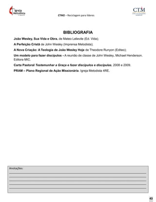 CTM2 – Reciclagem para líderes
Anotações:
__________________________________________________________________________________________
__________________________________________________________________________________________
__________________________________________________________________________________________
__________________________________________________________________________________________
__________________________________________________________________________________________
BIBLIOGRAFIA
João Wesley, Sua Vida e Obra. de Mateo Lelievile (Ed. Vida);
A Perfeição Cristã de John Wesley (Imprensa Metodista);
A Nova Criação: A Teologia de João Wesley Hoje de Theodore Runyon (Editeo);
Um modelo para fazer discípulos - A reunião de classe de John Wesley. Michael Henderson.
Editora MIC.
Carta Pastoral Testemunhar a Graça e fazer discípulos e discípulas, 2008 e 2009.
PRAM – Plano Regional de Ação Missionária. Igreja Metodista 4RE.
43
 