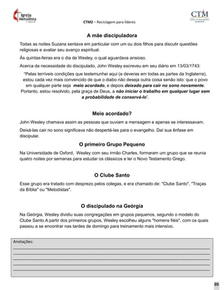 CTM2 – Reciclagem para líderes
Anotações:
__________________________________________________________________________________________
__________________________________________________________________________________________
__________________________________________________________________________________________
__________________________________________________________________________________________
__________________________________________________________________________________________
A mãe discipuladora
Todas as noites Suzana sentava em particular com um ou dois filhos para discutir questões
religiosas e avaliar seu avanço espiritual.
Às quintas-feiras era o dia de Wesley, o qual aguardava ansioso.
Acerca da necessidade do discipulado, John Wesley escreveu em seu diário em 13/03/1743:
“Pelas terríveis condições que testemunhei aqui (e deveras em todas as partes da Inglaterra),
estou cada vez mais convencido de que o diabo não deseja outra coisa senão isto: que o povo
em qualquer parte seja meio acordado, e depois deixado para cair no sono novamente.
Portanto, estou resolvido, pela graça de Deus, a não iniciar o trabalho em qualquer lugar sem
a probabilidade de conservá-lo”.
Meio acordado?
John Wesley chamava assim as pessoas que ouviam a mensagem e apenas se interessavam.
Deixá-las cair no sono significava não despertá-las para o evangelho. Daí sua ênfase em
discipular.
O primeiro Grupo Pequeno
Na Universidade de Oxford, Wesley com seu irmão Charles, formaram um grupo que se reunia
quatro noites por semanas para estudar os clássicos e ler o Novo Testamento Grego.
O Clube Santo
Esse grupo era tratado com desprezo pelos colegas, e era chamado de: "Clube Santo", "Traças
da Bíblia" ou "Metodistas".
O discipulado na Geórgia
Na Geórgia, Wesley dividiu suas congregações em grupos pequenos, segundo o modelo do
Clube Santo.A partir dos primeiros grupos, Wesley escolheu alguns "homens fiéis", com os quais
passou a se encontrar nas tardes de domingo para treinamento mais intensivo.
05
 