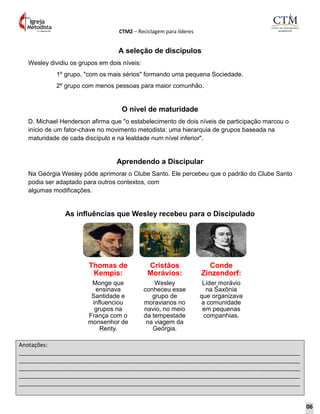 CTM2 – Reciclagem para líderes
Anotações:
__________________________________________________________________________________________
__________________________________________________________________________________________
__________________________________________________________________________________________
__________________________________________________________________________________________
__________________________________________________________________________________________
A seleção de discípulos
Wesley dividiu os grupos em dois níveis:
1º grupo, "com os mais sérios" formando uma pequena Sociedade.
2º grupo com menos pessoas para maior comunhão.
O nível de maturidade
D. Michael Henderson afirma que "o estabelecimento de dois níveis de participação marcou o
início de um fator-chave no movimento metodista: uma hierarquia de grupos baseada na
maturidade de cada discípulo e na lealdade num nível inferior".
Aprendendo a Discipular
Na Geórgia Wesley pôde aprimorar o Clube Santo. Ele percebeu que o padrão do Clube Santo
podia ser adaptado para outros contextos, com
algumas modificações.
As influências que Wesley recebeu para o Discipulado
Thomas de
Kempis:
Monge que
ensinava
Santidade e
influenciou
grupos na
França com o
monsenhor de
Renty.
Cristãos
Morávios:
Wesley
conheceu esse
grupo de
moravianos no
navio, no meio
da tempestade
na viagem da
Geórgia.
Conde
Zinzendorf:
Líder morávio
na Saxônia
que organizava
a comunidade
em pequenas
companhias.
06
 