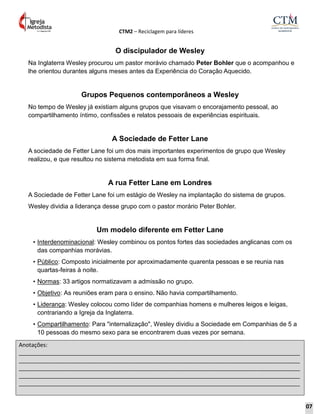 CTM2 – Reciclagem para líderes
Anotações:
__________________________________________________________________________________________
__________________________________________________________________________________________
__________________________________________________________________________________________
__________________________________________________________________________________________
__________________________________________________________________________________________
O discipulador de Wesley
Na Inglaterra Wesley procurou um pastor morávio chamado Peter Bohler que o acompanhou e
lhe orientou durantes alguns meses antes da Experiência do Coração Aquecido.
Grupos Pequenos contemporâneos a Wesley
No tempo de Wesley já existiam alguns grupos que visavam o encorajamento pessoal, ao
compartilhamento íntimo, confissões e relatos pessoais de experiências espirituais.
A Sociedade de Fetter Lane
A sociedade de Fetter Lane foi um dos mais importantes experimentos de grupo que Wesley
realizou, e que resultou no sistema metodista em sua forma final.
A rua Fetter Lane em Londres
A Sociedade de Fetter Lane foi um estágio de Wesley na implantação do sistema de grupos.
Wesley dividia a liderança desse grupo com o pastor morário Peter Bohler.
Um modelo diferente em Fetter Lane
• Interdenominacional: Wesley combinou os pontos fortes das sociedades anglicanas com os
das companhias morávias.
• Público: Composto inicialmente por aproximadamente quarenta pessoas e se reunia nas
quartas-feiras à noite.
• Normas: 33 artigos normatizavam a admissão no grupo.
• Objetivo: As reuniões eram para o ensino. Não havia compartilhamento.
• Liderança: Wesley colocou como líder de companhias homens e mulheres leigos e leigas,
contrariando a Igreja da Inglaterra.
• Compartilhamento: Para "internalização", Wesley dividiu a Sociedade em Companhias de 5 a
10 pessoas do mesmo sexo para se encontrarem duas vezes por semana.
07
 