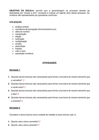 OBJETIVO DA ESCALA: permitir que a aprendizagem se processe através da
descoberta por “ensaio e erro”, tornando a criança um agente ativo desse processo. Os
números são representados por grandezas contínuas.
UTILIZAÇÃO:
 análise-síntese
 constância de percepção (forma,tamanho,cor)
 idéia de número
 comparação
 adição
 subtração
 multiplicação
 divisão
 dobro/triplo
 frações
 mdc e mmc
 expressão numérica
ATIVIDADES
Atividade 1
1. Quantas barras brancas são necessárias para formar uma barra do mesmo tamanho que
a vermelha? 2
2. Quantas barras brancas são necessárias para formar uma barra do mesmo tamanho que
a verde-clara? 3
3. Quantas barras brancas são necessárias para formar uma barra do mesmo tamanho que
a lilás? 4
4. Quantas barras brancas são necessárias para formar uma barra do mesmo tamanho que
a amarela? 5
Atividade 2
Considere a barra branca como unidade de medida (a barra branca vale 1).
1. Quanto vale a barra vermelha? 2
2. Quanto vale a barra amarela? 5
 