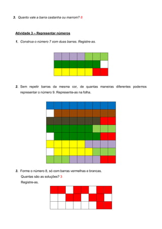 3. Quanto vale a barra castanha ou marrom? 8
Atividade 3 – Representar números
1. Construa o número 7 com duas barras. Registre-as.
2. Sem repetir barras da mesma cor, de quantas maneiras diferentes podemos
representar o número 9. Represente-as na folha.
3. Forme o número 8, só com barras vermelhas e brancas.
Quantas são as soluções? 3
Registre-as.
 