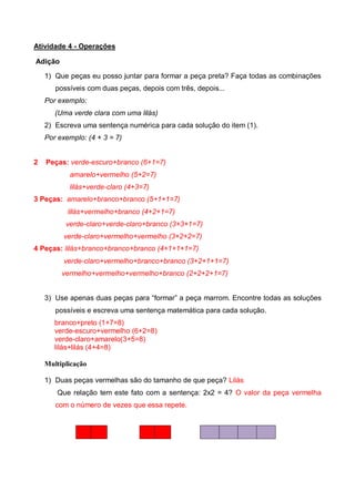 Atividade 4 - Operações
Adição
1) Que peças eu posso juntar para formar a peça preta? Faça todas as combinações
possíveis com duas peças, depois com três, depois...
Por exemplo:
(Uma verde clara com uma lilás)
2) Escreva uma sentença numérica para cada solução do item (1).
Por exemplo: (4 + 3 = 7)
2 Peças: verde-escuro+branco (6+1=7)
amarelo+vermelho (5+2=7)
lilás+verde-claro (4+3=7)
3 Peças: amarelo+branco+branco (5+1+1=7)
lilás+vermelho+branco (4+2+1=7)
verde-claro+verde-claro+branco (3+3+1=7)
verde-claro+vermelho+vermelho (3+2+2=7)
4 Peças: lilás+branco+branco+branco (4+1+1+1=7)
verde-claro+vermelho+branco+branco (3+2+1+1=7)
vermelho+vermelho+vermelho+branco (2+2+2+1=7)
3) Use apenas duas peças para “formar” a peça marrom. Encontre todas as soluções
possíveis e escreva uma sentença matemática para cada solução.
branco+preto (1+7=8)
verde-escuro+vermelho (6+2=8)
verde-claro+amarelo(3+5=8)
lilás+lilás (4+4=8)
Multiplicação
1) Duas peças vermelhas são do tamanho de que peça? Lilás
Que relação tem este fato com a sentença: 2x2 = 4? O valor da peça vermelha
com o número de vezes que essa repete.
 