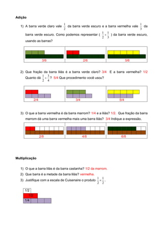 Adição
1) A barra verde claro vale
2
1
da barra verde escuro e a barra vermelha vale
3
1
da
barra verde escuro. Como podemos representar (
3
1
2
1
 ) da barra verde escuro,
usando as barras?
3/6 2/6 5/6
2) Que fração da barra lilás é a barra verde claro? 3/4 E a barra vermelha? 1/2
Quanto dá
4
3
2
1
 ? 5/4 Que procedimento você usou?
2/4 3/4 5/4
3) O que a barra vermelha é da barra marrom? 1/4 e a lilás? 1/2. Que fração da barra
marrom dá uma barra vermelha mais uma barra lilás? 3/4 Indique a expressão.
2/8 4/8 6/8
Multiplicação
1) O que a barra lilás é da barra castanha? 1/2 da marrom.
2) Que barra é a metade da barra lilás? vermelha.
3) Justifique com a escala de Cuisenaire o produto
2
1
2
1
 .
1/2
1/2
1/4
 
