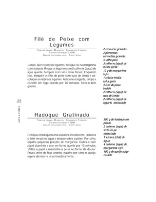 Filé de Peixe com
                          Legumes
                       TEMPO DE PREPARO : 40 MINUTOS R ENDIMENTO: 4 PORÇÕES   2 cenouras grandes
                                    CALORIAS POR PORÇÃO: 220,00               2 pimentões
                            G RAU DE DIFICULDADE: FÁCIL CUSTO: MÉDIO
                                                                              vermelhos grandes
                                                                              ½ alho-poró
                Limpe, lave e corte os legumes; refogue-os na margarina       3 colheres (sopa) de
                                                                              milho verde
                com a cebola. Regue os legumes com 5 colheres (sopa) de
                                                                              10 g de margarina
                água quente, tempere com sal e deixe ferver. Enquanto
                isso, tempere os filés de peixe com suco de limão e sal;      light
                                                                              1 cebola média
                coloque-os sobre os legumes. Adicione o iogurte, tampe e
                                                                              sal a gosto
                cozinhe em fogo brando por 20 minutos. Sirva-o bem
                quente.                                                       4 filés de peixe
                                                                              badejo
                                                                              2 colheres (sopa) de
                                                                              suco de limão
                                                                              2 colheres (sopa) de
24
                                                                              iogurte desnatado
AVES & PEIXES




                     Hadoque Gratinado
                       TEMPO DE PREPARO : 45 MINUTOS R ENDIMENTO: 5 PORÇÕES   500 g de hadoque em
                                    CALORIAS POR PORÇÃO: 218,00               postas
                            G RAU DE DIFICULDADE: FÁCIL CUSTO: MÉDIO
                                                                              2 colheres (sopa) de
                                                                              leite em pó
                Coloque o hadoque numa assadeira antiaderente. Dissolva       desnatado
                o leite em pó na água e despeje sobre o peixe. Por cima,      1 xícara (chá) de
                espalhe pequenas porções de margarina. Cubra-o com            água
                papel-alumínio e asse em forno quente por 15 minutos.         4 colheres (sopa) de
                Retire o papel e mantenha o peixe no forno até dourar.        margarina light
                Pouco antes de ficar pronto, espalhe por cima o queijo,       100 g de queijo suíço
                espere derreter e sirva imediatamente.                        ralado
 