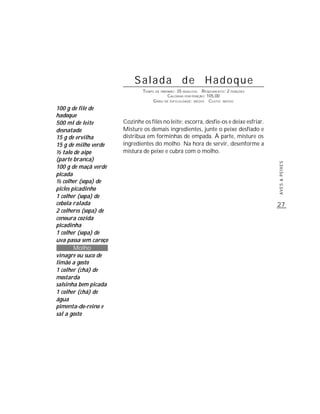 Salada de Hadoque
                               TEMPO DE PREPARO : 35 MINUTOS R ENDIMENTO: 2 PORÇÕES
                                            CALORIAS POR PORÇÃO: 105,00
                                    G RAU DE DIFICULDADE: MÉDIO CUSTO: MÉDIO
100 g de filé de
hadoque
500 ml de leite        Cozinhe os filés no leite; escorra, desfie-os e deixe esfriar.
desnatado              Misture os demais ingredientes, junte o peixe desfiado e
15 g de ervilha        distribua em forminhas de empada. À parte, misture os
15 g de milho verde    ingredientes do molho. Na hora de servir, desenforme a
½ talo de aipo         mistura de peixe e cubra com o molho.
(parte branca)




                                                                                        AVES & PEIXES
100 g de maçã verde
picada
½ colher (sopa) de
picles picadinho
1 colher (sopa) de
cebola ralada                                                                           27
2 colheres (sopa) de
cenoura cozida
picadinha
1 colher (sopa) de
uva passa sem caroço
        Molho
vinagre ou suco de
limão a gosto
1 colher (chá) de
mostarda
salsinha bem picada
1 colher (chá) de
água
pimenta-do-reino e
sal a gosto
 