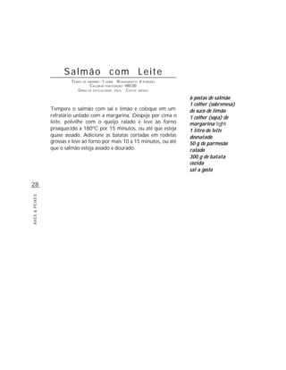 Salmão com Leite
                         TEMPO DE PREPARO : 1 HORA R ENDIMENTO: 6 PORÇÕES
                                   CALORIAS POR PORÇÃO: 480,00
                            G RAU DE DIFICULDADE: FÁCIL CUSTO: MÉDIO

                                                                            6 postas de salmão
                                                                            1 colher (sobremesa)
                Tempere o salmão com sal e limão e coloque em um            de suco de limão
                refratário untado com a margarina. Despeje por cima o       1 colher (sopa) de
                leite, polvilhe com o queijo ralado e leve ao forno         margarina light
                preaquecido a 180ºC por 15 minutos, ou até que esteja       1 litro de leite
                quase assado. Adicione as batatas cortadas em rodelas       desnatado
                grossas e leve ao forno por mais 10 a 15 minutos, ou até    50 g de parmesão
                que o salmão esteja assado e dourado.                       ralado
                                                                            300 g de batata
                                                                            cozida
                                                                            sal a gosto

28
AVES & PEIXES
 