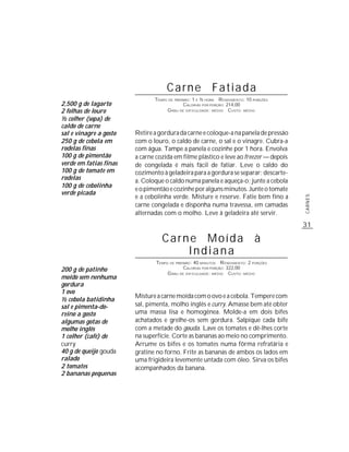 Carne Fatiada
                               TEMPO DE PREPARO : 1 E ½ HORA R ENDIMENTO: 10 PORÇÕES
2,500 g de lagarto                           CALORIAS POR PORÇÃO: 214,00
2 folhas de louro                   G RAU DE DIFICULDADE: MÉDIO CUSTO: MÉDIO
½ colher (sopa) de
caldo de carne
sal e vinagre a gosto   Retire a gordura da carne e coloque-a na panela de pressão
250 g de cebola em      com o louro, o caldo de carne, o sal e o vinagre. Cubra-a
rodelas finas           com água. Tampe a panela e cozinhe por 1 hora. Envolva
100 g de pimentão       a carne cozida em filme plástico e leve ao freezer — depois
verde em fatias finas   de congelada é mais fácil de fatiar. Leve o caldo do
100 g de tomate em      cozimento à geladeira para a gordura se separar; descarte-
rodelas                 a. Coloque o caldo numa panela e aqueça-o; junte a cebola
100 g de cebolinha
                        e o pimentão e cozinhe por alguns minutos. Junte o tomate
verde picada
                        e a cebolinha verde. Misture e reserve. Fatie bem fino a




                                                                                       CARNES
                        carne congelada e disponha numa travessa, em camadas
                        alternadas com o molho. Leve à geladeira até servir.
                                                                                       31

                                  Carne Moída à
                                      Indiana
                                TEMPO DE PREPARO : 40 MINUTOS R ENDIMENTO: 2 PORÇÕES
200 g de patinho                             CALORIAS POR PORÇÃO: 322,00
                                     G RAU DE DIFICULDADE: MÉDIO CUSTO: MÉDIO
moído sem nenhuma
gordura
1 ovo
                        Misture a carne moída com o ovo e a cebola. Tempere com
½ cebola batidinha
sal e pimenta-do-       sal, pimenta, molho inglês e curry. Amasse bem até obter
reino a gosto           uma massa lisa e homogênea. Molde-a em dois bifes
algumas gotas de        achatados e grelhe-os sem gordura. Salpique cada bife
molho inglês            com a metade do gouda. Lave os tomates e dê-lhes corte
1 colher (café) de      na superfície. Corte as bananas ao meio no comprimento.
curry                   Arrume os bifes e os tomates numa fôrma refratária e
40 g de queijo gouda    gratine no forno. Frite as bananas de ambos os lados em
ralado                  uma frigideira levemente untada com óleo. Sirva os bifes
2 tomates               acompanhados da banana.
2 bananas pequenas
 