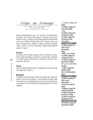 Crêpe au Fromage                                         1 xícara (chá) de
                                                                                        água
                                   TEMPO DE PREPARO : 1 HORA R ENDIMENTO: 20 CREPES     2 colheres (sopa) de
                                             CALORIAS POR PORÇÃO: 236,00
                                      G RAU DE DIFICULDADE: MÉDIO CUSTO: MÉDIO          leite desnatado
                                                                                        1 ovo
                                                                                        9 colheres (sopa) de
                         Bata no liquidificador, por 1 a 2 minutos, os ingredientes     farinha de trigo
                         da massa, até ficarem homogêneos. Despeje num prato            ½ colher (sopa) de
                         fundo e reserve. Aqueça uma panquequeira antiaderente          fermento em pó
                         sem untar. Molhe o fundo dela com a massa e leve-a ao          sal a gosto
                         fogo. A massa vai se espalhar e aderir ao fundo. Quando               Recheio
                         corar e soltar-se, vire-a num prato; repita a operação até     ½ colher (sopa) de
                         acabar a massa.                                                leite em pó
                                                                                        desnatado
                                                                                        água
                                                                                        1,800 g de ricota
                         Dissolva o leite em pó na água e reserve. Amasse a ricota,     ½ colher (sopa) de
                         junte o leite reservado, a margarina, o parmesão, a salsinha   margarina light
40                       e o molho inglês. Misture bem e tempere com sal e noz-         3 colheres (sopa) de
                         moscada. Reserve.                                              parmesão ralado
                                                                                        10 g de salsinha
MASSAS, GRÃOS & MOLHOS




                                                                                        picada
                         Bata no liquidificador todos os ingredientes e leve ao fogo    1 colher (sopa) de
                         até engrossar. Reserve.                                        molho inglês
                                                                                        sal e noz-moscada a
                                                                                        gosto
                         Coloque uma porção do recheio em cada crêpe, dobre em                  Creme
                                                                                        6 colheres (sopa) de
                         quatro, como um envelope, e vá colocando-os lado a lado
                                                                                        leite em pó
                         em uma travessa. Despeje por cima o creme e polvilhe com
                                                                                        desnatado
                         o parmesão. Leve ao forno quente para gratinar e sirva em
                                                                                        4 xícaras (chá) de
                         seguida.
                                                                                        água
                                                                                        3 colheres (sopa) de
                                                                                        caldo de galinha
                                                                                        6 colheres (sopa) de
                                                                                        farinha de trigo
                                                                                        3 colheres (sopa) de
                                                                                        margarina light
                                                                                           Para polvilhar
                                                                                        10 colheres (chá) de
                                                                                        parmesão ralado
 