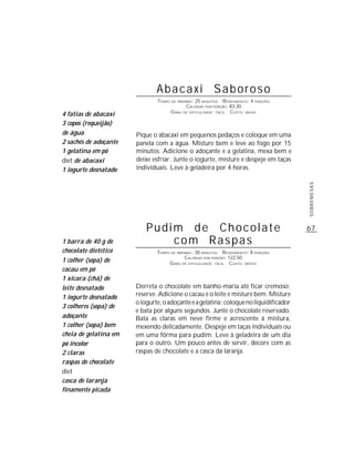 Abacaxi Saboroso
                               TEMPO DE PREPARO : 25 MINUTOS R ENDIMENTO: 4 PORÇÕES
                                             CALORIAS POR PORÇÃO: 83,30
                                     G RAU DE DIFICULDADE: FÁCIL CUSTO: BAIXO
4 fatias de abacaxi
3 copos (requeijão)
de água                Pique o abacaxi em pequenos pedaços e coloque em uma
2 sachês de adoçante   panela com a água. Misture bem e leve ao fogo por 15
1 gelatina em pó       minutos. Adicione o adoçante e a gelatina, mexa bem e
diet de abacaxi        deixe esfriar. Junte o iogurte, misture e despeje em taças
1 iogurte desnatado    individuais. Leve à geladeira por 4 horas.




                                                                                       SOBREMESAS
                           Pudim de Chocolate                                          67
1 barra de 40 g de             com Raspas
chocolate dietético            TEMPO DE PREPARO : 30 MINUTOS R ENDIMENTO: 8 PORÇÕES
                                            CALORIAS POR PORÇÃO: 122,50
1 colher (sopa) de                  G RAU DE DIFICULDADE: FÁCIL CUSTO: MÉDIO
cacau em pó
1 xícara (chá) de
leite desnatado        Derreta o chocolate em banho-maria até ficar cremoso;
1 iogurte desnatado    reserve. Adicione o cacau e o leite e misture bem. Misture
                       o iogurte, o adoçante e a gelatina; coloque no liquidificador
3 colheres (sopa) de
                       e bata por alguns segundos. Junte o chocolate reservado.
adoçante               Bata as claras em neve firme e acrescente à mistura,
1 colher (sopa) bem    mexendo delicadamente. Despeje em taças individuais ou
cheia de gelatina em   em uma fôrma para pudim. Leve à geladeira de um dia
pó incolor             para o outro. Um pouco antes de servir, decore com as
2 claras               raspas de chocolate e a casca da laranja.
raspas de chocolate
diet
casca de laranja
finamente picada
 