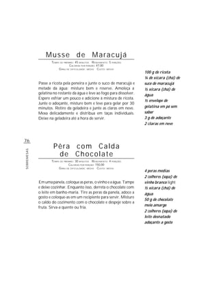 Musse de Maracujá
                     TEMPO DE PREPARO : 45 MINUTOS R ENDIMENTO: 5 PORÇÕES
                                   CALORIAS POR PORÇÃO: 47,00
                          G RAU DE DIFICULDADE: MÉDIO CUSTO: MÉDIO
                                                                            100 g de ricota
                                                                            ¼ de xícara (chá) de
             Passe a ricota pela peneira e junte o suco de maracujá e       suco de maracujá
             metade da água; misture bem e reserve. Amoleça a               ½ xícara (chá) de
             gelatina no restante da água e leve ao fogo para dissolver.    água
             Espere esfriar um pouco e adicione à mistura de ricota.
                                                                            ½ envelope de
             Junte o adoçante, misture bem e leve para gelar por 30
             minutos. Retire da geladeira e junte as claras em neve.        gelatina em pó sem
             Mexa delicadamente e distribua em taças individuais.           sabor
             Deixe na geladeira até a hora de servir.                       3 g de adoçante
                                                                            2 claras em neve



76
                      Pêra com Calda
SOBREMESAS




                       de Chocolate
                     TEMPO DE PREPARO : 30 MINUTOS R ENDIMENTO: 4 PORÇÕES
                                  CALORIAS POR PORÇÃO: 150,00
                          G RAU DE DIFICULDADE: MÉDIO CUSTO: MÉDIO
                                                                            4 peras médias
                                                                            2 colheres (sopa) de
             Em uma panela, coloque as peras, o vinho e a água. Tampe       vinho branco light
             e deixe cozinhar. Enquanto isso, derreta o chocolate com       ½ xícara (chá) de
             o leite em banho-maria. Tire as peras da panela, adoce a       água
             gosto e coloque-as em um recipiente para servir. Misture
                                                                            50 g de chocolate
             o caldo do cozimento com o chocolate e despeje sobre a
                                                                            meio amargo
             fruta. Sirva-a quente ou fria.
                                                                            2 colheres (sopa) de
                                                                            leite desnatado
                                                                            adoçante a gosto
 