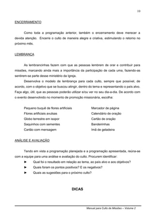 Manual para Culto de Missões – Volume 2
10
ENCERRAMENTO
Como toda a programação anterior, também o encerramento deve merecer a
devida atenção. Encerre o culto de maneira alegre e criativa, estimulando o retorno no
próximo mês.
LEMBRANÇA
As lembrancinhas fazem com que as pessoas lembrem de orar e contribuir para
missões, marcando ainda mais a importância da participação de cada uma, fazendo-as
sentirem-se parte desse ministério da Igreja.
Desenvolva o modelo de lembrança para cada culto, sempre que possível, de
acordo, com o objetivo que se buscou atingir, dentro do tema e representando o país alvo.
Faça algo, útil, que as pessoas poderão utilizar e/ou ver no seu dia-a-dia. De acordo com
o evento desenvolvido no momento de promoção missionária, escolha:
Pequeno buquê de flores artificiais
Flores artificiais avulsas
Globo terrestre em isopor
Saquinhos com sementes
Cartão com mensagem
Marcador de página
Calendário de oração
Cartão de oração
Bandeirinhas
Imã de geladeira
ANÁLISE E AVALIAÇÃO
Tendo em vista a programação planejada e a programação apresentada, reúna-se
com a equipe para uma análise e avaliação do culto. Procurem identificar:
► Qual foi o resultado em relação ao tema, ao país alvo e aos objetivos?
► Quais foram os pontos positivos? E os negativos?
► Quais as sugestões para o próximo culto?
DICAS
 