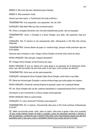 Manual para Culto de Missões – Volume 2
100
IRMÃO 3: Me sinto tão bem ofertando para missões.
IRMÃO 4: Eles precisam muito.
(Assim que eles saem, o Termômetro fica todo eufórico.)
TERMÔMETRO: Vou esquentar, vou esquentar. Há, há, há!!!
CORAÇÃO: Não falei! Não sou tão vunerável assim.
FÉ: (Para o coração) Somente com nós dois trabalhando juntos, não se esqueça!
TERMÔMETRO: Você, o Coração e a Dona Oração, que aliás, não apareceu hoje por
aqui.
CORAÇÃO: Xiiii, É mesmo ia me esquecendo dela. (Abraçando a Fé) Nós três somos
infalíveis!
TERMÔMETRO: Vamos deixar de papo e ir embora logo, porque vocês precisam agir em
outra igreja.
(Quando eles começam a sair, chega a Dona Oração correndo toda cheia de calor)
DONA ORAÇÃO: Olá crianças, cheguei atrasada?!
FÉ: Chegou Dona Oração, já terminamos por aqui.
DONA ORAÇÃO: É que eu estava em outra igreja e as pessoas de lá ofertavam tanto,
tanto, que não tive tempo de sair mais cedo. E por aqui, como andam as ofertas?
TERMÔMETRO: Acho que vai dar para esquentar.
CORAÇÃO: (Abraçando Dona Oração) Sabe Dona Oração, senti tanto a sua falta.
FÉ: Deixe de choramingar Coração e vamos embora logo que outra igreja nos espera.
DONA ORAÇÃO: (Fazendo manha) Espera ai pessoal, quero ver o pessoal ofertar.
FÉ: Ah, Dona Oração não vai dar, estamos atrasados e o pessoal precisa ficar à vontade.
(Começam a sair novamente e a Dona oração resmungando)
DONA ORAÇAO: Mas eu queria tanto.
CORAÇÃO: E o meu versículo?! Pensam que esqueci!!!
TERMÔMETRO: Ah, é mesmo. (Convencido olha para a Fé) Você conhece Colossenses
3:23-24?
FÉ: (Mais convencida ainda, volta, sobe no palco, olha para a igreja e fala com ousadia)
“O que vocês fizerem façam de todo o coração, como se estivesse servindo o Senhor e
não as pessoas. Lembre-se que o Senhor lhes dará como recompensa aquilo que ele tem
guardado para o seu povo, pois o verdadeiro Senhor que vocês servem é Cristo.
 