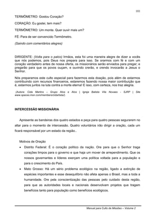 Manual para Culto de Missões – Volume 2
101
TERMÔMETRO: Gostou Coração?
CORAÇÃO: Eu gostei, tem mais?
TERMÔMETRO: Um monte. Quer ouvir mais um?
FÉ: Para de ser convencido Termômetro.
(Saindo com comentários alegres)
DIRIGENTE: (Volta para o palco) Irmãos, esta foi uma maneira alegre de dizer a vocês
que nós podemos, pois Deus nos prepara para isso. Se orarmos com fé e com um
coração verdadeiro antes de nossa oferta, os missionários serão enviados para pregar; e
pregarão para que os povos ouçam, e ouvindo crerão, e crendo invocarão a Jesus o
Senhor.
Nós preparamos este culto especial para fazermos esta doação, pois além de estarmos
contribuindo com recursos financeiros, estaremos fazendo nossa maior contribuição que
é, estarmos juntos na luta contra a morte eterna! E isso, com certeza, nos traz alegria.
(Autora: Cida Martins – Grupo Atos e Atos | Igreja Batista Vila Novaes - SJRP | Site
www.spaces.msn.com/members/cidartista/).
INTERCESSÃO MISSIONÁRIA
Apresente as bandeiras dos quatro estados e peça para quatro pessoas segurarem no
altar para o momento de intercessão. Quatro voluntários irão dirigir a oração, cada um
ficará responsável por um estado da região..
Motivos de Oração
 Distrito Federal: É o coração político da nação. Ore para que o Senhor traga
corações limpos para o governo e que haja um mover de arrependimento. Que os
nossos governantes e líderes exerçam uma política voltada para a população e
para o crescimento do País.
 Mato Grosso: Há um sério problema ecológico na região, ligado a extinção de
espécies importantes e esse desequilíbrio não afeta apenas o Brasil, mas a toda a
humanidade. Ore pela conscientização das pessoas pelo cuidado desta região,
para que as autoridades locais e nacionais desenvolvam projetos que tragam
benefícios tanto para população como benefícios ecológicos.
 
