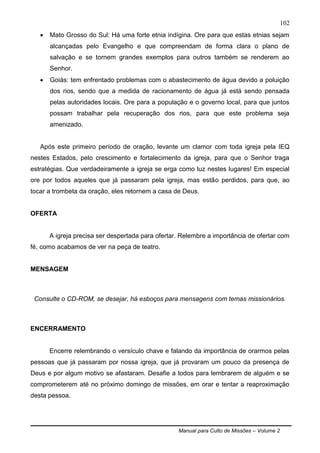 Manual para Culto de Missões – Volume 2
102
 Mato Grosso do Sul: Há uma forte etnia indígina. Ore para que estas etnias sejam
alcançadas pelo Evangelho e que compreendam de forma clara o plano de
salvação e se tornem grandes exemplos para outros também se renderem ao
Senhor.
 Goiás: tem enfrentado problemas com o abastecimento de água devido a poluição
dos rios, sendo que a medida de racionamento de água já está sendo pensada
pelas autoridades locais. Ore para a população e o governo local, para que juntos
possam trabalhar pela recuperação dos rios, para que este problema seja
amenizado.
Após este primeiro período de oração, levante um clamor com toda igreja pela IEQ
nestes Estados, pelo crescimento e fortalecimento da igreja, para que o Senhor traga
estratégias. Que verdadeiramente a igreja se erga como luz nestes lugares! Em especial
ore por todos aqueles que já passaram pela igreja, mas estão perdidos, para que, ao
tocar a trombeta da oração, eles retornem a casa de Deus.
OFERTA
A igreja precisa ser despertada para ofertar. Relembre a importância de ofertar com
fé, como acabamos de ver na peça de teatro.
MENSAGEM
Consulte o CD-ROM, se desejar, há esboços para mensagens com temas missionários.
ENCERRAMENTO
Encerre relembrando o versículo chave e falando da importância de orarmos pelas
pessoas que já passaram por nossa igreja, que já provaram um pouco da presença de
Deus e por algum motivo se afastaram. Desafie a todos para lembrarem de alguém e se
comprometerem até no próximo domingo de missões, em orar e tentar a reaproximação
desta pessoa.
 