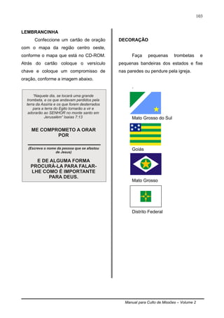 Manual para Culto de Missões – Volume 2
103
LEMBRANCINHA
Confeccione um cartão de oração
com o mapa da região centro oeste,
conforme o mapa que está no CD-ROM.
Atrás do cartão coloque o versículo
chave e coloque um compromisso de
oração, conforme a imagem abaixo.
DECORAÇÃO
Faça pequenas trombetas e
pequenas bandeiras dos estados e fixe
nas paredes ou pendure pela igreja.
.
Mato Grosso do Sul
Goiás
Mato Grosso
Distrito Federal
 