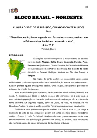 Manual para Culto de Missões – Volume 2
104
BLOCO BRASIL – NORDESTE
CUMPRA O “IDE” DE JESUS: INDO, ORANDO E CONTRIBUINDO!
Tema
“Disse-lhes, então, Jesus segunda vez: Paz seja convosco; assim como
o Pai me enviou, também eu vos envio a vós”.
João 20:21
Versículo Chave
REGIÃO ALVO
É a região brasileira que possui o maior número de estados
(nove no total): Alagoas, Bahia, Ceará, Maranhão, Paraíba, Piauí,
Pernambuco (incluindo o Distrito Estadual de Fernando de Noronha
e o Arquipélago de São Pedro e São Paulo), Rio Grande do Norte
(incluindo a Reserva Biológica Marinha do Atol das Rocas) e
Sergipe.
Na região do sertão podem ser encontrados vários poços
subterrâneos, porém sua água é salobra e a dessalinização ainda é um processo caro.
Existem grandes açudes em algumas cidades. Uma solução, para grandes períodos de
estiagem é a criação de cisternas.
Para a formação do povo nordestino participaram três etnias: o índio, o branco e o
negro. A miscigenação étnica e cultural desses três elementos foi o pilar para a
composição da população do Nordeste, porém essa mistura de raças não aconteceu de
forma uniforme. Em algumas regiões, como no Ceará, no Piauí, na Paraíba, no Rio
Grande do Norte e no oeste e região central de Pernambuco predominam os caboclos.
O Nordeste vem apresentando grande melhora nos últimos anos no que tange à
qualidade de vida de sua população, porém tem ainda os mais baixos indicadores
socioeconômicos do país. Os baixos indicadores são mais graves nas áreas rurais e no
sertão nordestino, que sofre longos períodos sem chuva; no entanto, seus indicadores
são melhores que os de países como África do Sul, Bolívia e Guiana.
 