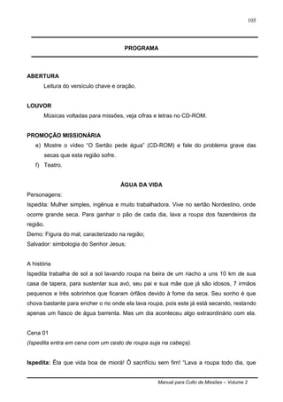 Manual para Culto de Missões – Volume 2
105
PROGRAMA
ABERTURA
Leitura do versículo chave e oração.
LOUVOR
Músicas voltadas para missões, veja cifras e letras no CD-ROM.
PROMOÇÃO MISSIONÁRIA
e) Mostre o vídeo “O Sertão pede água” (CD-ROM) e fale do problema grave das
secas que esta região sofre.
f) Teatro.
ÁGUA DA VIDA
Personagens:
Ispedita: Mulher simples, ingênua e muito trabalhadora. Vive no sertão Nordestino, onde
ocorre grande seca. Para ganhar o pão de cada dia, lava a roupa dos fazendeiros da
região.
Demo: Figura do mal, caracterizado na região;
Salvador: simbologia do Senhor Jesus;
A história
Ispedita trabalha de sol a sol lavando roupa na beira de um riacho a uns 10 km de sua
casa de tapera, para sustentar sua avó, seu pai e sua mãe que já são idosos, 7 irmãos
pequenos e três sobrinhos que ficaram órfãos devido à fome da seca. Seu sonho é que
chova bastante para encher o rio onde ela lava roupa, pois este já está secando, restando
apenas um fiasco de água barrenta. Mas um dia aconteceu algo extraordinário com ela.
Cena 01
(Ispedita entra em cena com um cesto de roupa suja na cabeça).
Ispedita: Êta que vida boa de miorá! Ô sacrifíciu sem fim! “Lava a roupa todo dia, que
 