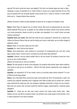 Manual para Culto de Missões – Volume 2
106
agunia! Pra levá cumê pra casa, que alegria!” Era bom se tivesse água pra lavá a rôpa...
(despeja a roupa na beirada do rio, tenta molhar a roupa com a água barrenta do rio). Êta
que as pessoa tem qui sê igual aquele moço bunito da tv. Como é mermo o nome dele?
Acho qui é... Supera hôme! Isso mermo!
(Neste momento o Demo avista Ispedita na beira do rio e segue em direção a ela).
Demo: Oba! Hoje vô inganá mai um trôxa! (risos). Mai vixe! Ia esquecendo de usa meus
efeito especiá! Peraí qui eu vô ajeitá! (e num estalar de dedos coloca uma música sinistra
com luzes piscando). Assim ta mió! (e vai falar com Ispedita). E aí, muié? Como vai essa
vidinha mizeráve?
Ispedita toma um susto: Êta bixo! De onde foi qui tu apariceu? (acalma-se e repara nos
chifres do Demo) Pareci inté qui ocê foi traído por muié a vida toda, qui os chifre chega tá
saliente! (risos).
Demo: Muié, tu num tem medo de mim não?
Ispedita: Eu, hein! Ocê só tem feiúra!
Demo: (fica apreensivo, mas continua a conversar) To arreparando qui num tem muita
água nesse riacho. Como é qui tu vai fazer pra moiá essa rôpa todinha?
Ispedita: Oxente, mai qui cabra mitido! Num é da tua conta! Vá simbora, toma teu rumo
qui eu to cum muito trabaio!
(Demo se enche de ira, mas se contém).
Demo: Se ocê quiser eu tenho uma proposta. Eu puderia inté encher esse riacho todinho,
mai como tu qué qui eu vá simbora... (Demo fica todo faceiro esperando uma reação de
Ispedita).
Ispedita: (se espanta) E é? E pro mode, como tu ia encher esse riacho todinho? Tu num
é DEUS pra tê esse poder!
Demo: (se irrita) Êpa! Num pronuncia esse nome perto de mim! Tá pensando o quê? (se
acalma pra enganar Ispedita) Isso é segredo meu! Mai só digo que eu posso sim, encher
esse riachindo de nada pra ocê. (se achega à Ispedita colocando o braço em seu ombro).
Mai ocê num queria não vê esse riachinho cheinho d‟água, esborrotando, matando peixe
afogado?
Ispedita: É... Esse era um dos meu maior sonho! Iria muda muito minha vida... Meu
trabaio iria ser mai fárcil e puderia trazer mai dinheiro pra mode ajuda minha família. Cum
o riacho sequinho num dá pra trabaiá.
 