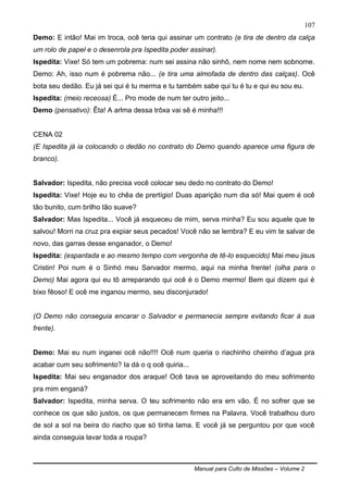 Manual para Culto de Missões – Volume 2
107
Demo: E intão! Mai im troca, ocê teria qui assinar um contrato (e tira de dentro da calça
um rolo de papel e o desenrola pra Ispedita poder assinar).
Ispedita: Vixe! Só tem um pobrema: num sei assina não sinhô, nem nome nem sobnome.
Demo: Ah, isso num é pobrema não... (e tira uma almofada de dentro das calças). Ocê
bota seu dedão. Eu já sei qui é tu merma e tu também sabe qui tu é tu e qui eu sou eu.
Ispedita: (meio receosa) É... Pro mode de num ter outro jeito...
Demo (pensativo): Êta! A arlma dessa trôxa vai sê é minha!!!
CENA 02
(E Ispedita já ia colocando o dedão no contrato do Demo quando aparece uma figura de
branco).
Salvador: Ispedita, não precisa você colocar seu dedo no contrato do Demo!
Ispedita: Vixe! Hoje eu to chêa de prertígio! Duas aparição num dia só! Mai quem é ocê
tão bunito, cum brilho tão suave?
Salvador: Mas Ispedita... Você já esqueceu de mim, serva minha? Eu sou aquele que te
salvou! Morri na cruz pra expiar seus pecados! Você não se lembra? E eu vim te salvar de
novo, das garras desse enganador, o Demo!
Ispedita: (espantada e ao mesmo tempo com vergonha de tê-lo esquecido) Mai meu jisus
Cristin! Poi num é o Sinhó meu Sarvador mermo, aqui na minha frente! (olha para o
Demo) Mai agora qui eu tô arreparando qui ocê é o Demo mermo! Bem qui dizem qui é
bixo fêoso! E ocê me inganou mermo, seu disconjurado!
(O Demo não conseguia encarar o Salvador e permanecia sempre evitando ficar à sua
frente).
Demo: Mai eu num inganei ocê não!!!! Ocê num queria o riachinho cheinho d‟agua pra
acabar cum seu sofrimento? Ia dá o q ocê quiria...
Ispedita: Mai seu enganador dos araque! Ocê tava se aproveitando do meu sofrimento
pra mim enganá?
Salvador: Ispedita, minha serva. O teu sofrimento não era em vão. É no sofrer que se
conhece os que são justos, os que permanecem firmes na Palavra. Você trabalhou duro
de sol a sol na beira do riacho que só tinha lama. E você já se perguntou por que você
ainda conseguia lavar toda a roupa?
 