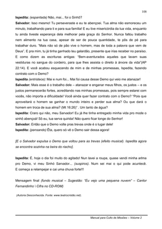Manual para Culto de Missões – Volume 2
108
Ispedita: (espantada) Não, mai... foi o Sinhô?
Salvador: Isso mesmo! Tu perseveraste e eu te abençoei. Tua alma não esmoreceu um
minuto, trabalhando para ti e para sua família! E eu tive misericórdia da tua vida, enquanto
tu ainda tiveste esperança dela melhorar pela graça do Senhor. Nunca faltou trabalho
nem alimento na tua casa, apesar de ser de pouca quantidade, te pôs de pé para
trabalhar duro. “Mais não só de pão vive o homem, mas de toda a palavra que vem de
Deus”. E pra mim, tu já tinha ganhado teu galardão, presente que irias receber no paraíso.
E como dizem as escrituras antigas: “Bem-aventurados aqueles que lavam suas
vestiduras no sangue do cordeiro, para que lhes assista o direito à árvore da vida”(AP
22:14). E você acabou esquecendo de mim e de minhas promessas, Ispedita, fazendo
contrato com o Demo?
Ispedita (entristece): Mai e num foi... Mai foi causa desse Demo qui veio me atanazar!
Salvador: Mais esse é o trabalho dele – atanazar e enganar meus filhos, os justos – e os
justos permanecerão fortes, acreditando nas minhas promessas, pois sempre estarei com
vocês, não importa a dificuldade! Você ainda quer fazer contrato com o Demo? “Pois que
aproveitará o homem se ganhar o mundo inteiro e perder sua alma? Ou que dará o
homem em troca de sua alma? (Mt 16:26)” . Um tanto de água?
Ispedita: Craro qui não, meu Sarvador! Eu já lhe tinha entregado minha vida pro mode o
sinhô abençoá! Sô eu, tua serva quirida! Não quero ficar longe do Senhor!
Salvador: Então que o Demo volte pras trevas onde é o lugar dele!
Ispedita: (pensando) Êta, quero só vê o Demo sair dessa agora!
[E o Salvador expulsa o Demo que voltou para as trevas (efeito musical). Ispedita agora
se encontra sozinha na beira do riacho].
Ispedita: É, hoje o dia foi muito do agitado! Nun lavei a roupa, quase vendi minha arlma
pro Demo, vi meu Sinhó Sarvador... (suspiros). Num sei mai o qui pode acuntecê.
E começa a relampejar e cai uma chuva forte!!!
Mensagem final (fundo musical – Sugestão: “Eu vejo uma pequena nuvem” – Cantor
Fernandinho  Cifra no CD-ROM)
(Autoria Desconhecida. Fonte: www.teatrocristão.net).
 