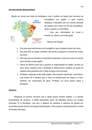 Manual para Culto de Missões – Volume 2
109
INTERCESSÃO MISSIONÁRIA
Monte um mural com fotos do Nordeste e com o gráfico da Sepal com números de
evangélicos por região, o qual merece
destaque o Nordeste com um número elevado
de regiões com menos de 5% de evangélicos.
(fotos e gráfico no CD-ROM).
Fale das informações do mural e
levante um clamor com toda igreja.
Motivos de Oração
 Ore para que toda barreira ao Evangelho e que a idolatria caiam por terra;
 Ore pela IEQ na região nordeste, que ainda é pequena e precisa de muitos
recursos;
 Ore para que se levantem missionários dispostos a doar sua vida em prol do
reino de Deus nesta região;
 Clame ao Senhor para que o governo e organizações da região, tenham os
seus olhos voltados para o Nordeste e desenvolvam projetos de ajuda às
regiões mais precárias com a falta de água e de recursos;
 Profetize mudanças sobre esta região, não somente espirituais, mas físicas.
Leia Isaías 35 e declare que a areia se transformará em lagos e a terra
sedenta, em mananciais de água. Profetize um novo tempo sobre o
Nordeste!
OFERTA
Destaque os poucos recursos que a igreja possui nessas regiões, e a grande
necessidade de obreiros. A SGM (Secretaria Geral de Missões) possui um projeto
chamado “E tu Nordeste”, que tem o objetivo de viabilizar a abertura de igrejas em
municípios aonde não há uma igreja Quadrangular. Este projeto é possível devido a oferta
do terceiro domingo.
 