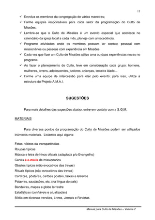 Manual para Culto de Missões – Volume 2
11
 Envolva os membros da congregação de várias maneiras;
 Forme equipes responsáveis para cada setor da programação do Culto de
Missões;
 Lembre-se que o Culto de Missões é um evento especial que acontece no
calendário da igreja local a cada mês, planeje com antecedência.
 Programe atividades onde os membros possam ter contato pessoal com
missionários ou pessoas com experiência em Missões
 Cada vez que fizer um Culto de Missões utilize uma ou duas experiências novas no
programa
 Ao fazer o planejamento do Culto, leve em consideração cada grupo: homens,
mulheres, jovens, adolescentes, juniores, crianças, terceira idade...
 Forme uma equipe de intercessão para orar pelo evento: para isso, utilize a
estrutura do Projeto A.M.A.I.
SUGESTÕES
Para mais detalhes das sugestões abaixo, entre em contato com a S.G.M.
MATERIAIS
Para diversos pontos da programação do Culto de Missões podem ser utilizados
inúmeros materiais. Listamos aqui alguns:
Fotos, vídeos ou transparências
Roupas típicas
Música e letra de hinos oficiais (adaptada p/o Evangelho)
Cartas e e-mails de missionários
Objetos típicos (não evocativos das trevas)
Rituais típicos (não evocativos das trevas)
Cartazes, pôsteres, cartões postais, faixas e letreiros
Palavras, saudações, etc. (na língua do país)
Bandeiras, mapas e globo terrestre
Estatísticas (confiáveis e atualizadas)
Bíblia em diversas versões, Livros, Jornais e Revistas
 