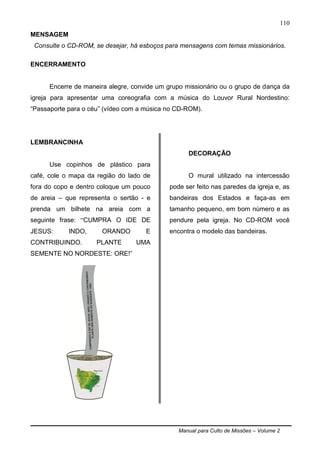 Manual para Culto de Missões – Volume 2
110
MENSAGEM
Consulte o CD-ROM, se desejar, há esboços para mensagens com temas missionários.
ENCERRAMENTO
Encerre de maneira alegre, convide um grupo missionário ou o grupo de dança da
igreja para apresentar uma coreografia com a música do Louvor Rural Nordestino:
“Passaporte para o céu” (vídeo com a música no CD-ROM).
LEMBRANCINHA
Use copinhos de plástico para
café, cole o mapa da região do lado de
fora do copo e dentro coloque um pouco
de areia – que representa o sertão - e
prenda um bilhete na areia com a
seguinte frase: “CUMPRA O IDE DE
JESUS: INDO, ORANDO E
CONTRIBUINDO. PLANTE UMA
SEMENTE NO NORDESTE: ORE!”
DECORAÇÃO
O mural utilizado na intercessão
pode ser feito nas paredes da igreja e, as
bandeiras dos Estados e faça-as em
tamanho pequeno, em bom número e as
pendure pela igreja. No CD-ROM você
encontra o modelo das bandeiras.
 