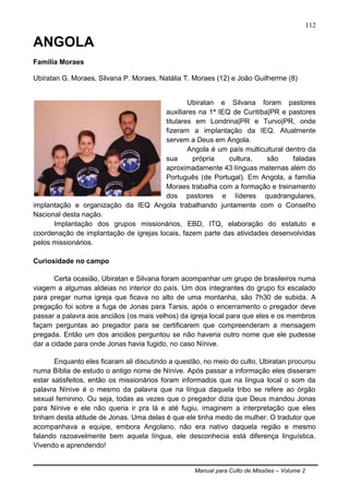 Manual para Culto de Missões – Volume 2
112
ANGOLA
Família Moraes
Ubiratan G. Moraes, Silvana P. Moraes, Natália T. Moraes (12) e João Guilherme (8)
Ubiratan e Silvana foram pastores
auxiliares na 1ª IEQ de Curitiba|PR e pastores
titulares em Londrina|PR e Turvo|PR, onde
fizeram a implantação da IEQ. Atualmente
servem a Deus em Angola.
Angola é um país multicultural dentro da
sua própria cultura, são faladas
aproximadamente 43 línguas maternas além do
Português (de Portugal). Em Angola, a família
Moraes trabalha com a formação e treinamento
dos pastores e líderes quadrangulares,
implantação e organização da IEQ Angola trabalhando juntamente com o Conselho
Nacional desta nação.
Implantação dos grupos missionários, EBD, ITQ, elaboração do estatuto e
coordenação de implantação de igrejas locais, fazem parte das atividades desenvolvidas
pelos missionários.
Curiosidade no campo
Certa ocasião, Ubiratan e Silvana foram acompanhar um grupo de brasileiros numa
viagem a algumas aldeias no interior do país. Um dos integrantes do grupo foi escalado
para pregar numa igreja que ficava no alto de uma montanha, são 7h30 de subida. A
pregação foi sobre a fuga de Jonas para Tarsis, após o encerramento o pregador deve
passar a palavra aos anciãos (os mais velhos) da igreja local para que eles e os membros
façam perguntas ao pregador para se certificarem que compreenderam a mensagem
pregada. Então um dos anciãos perguntou se não haveria outro nome que ele pudesse
dar a cidade para onde Jonas havia fugido, no caso Nínive.
Enquanto eles ficaram ali discutindo a questão, no meio do culto, Ubiratan procurou
numa Bíblia de estudo o antigo nome de Nínive. Após passar a informação eles disseram
estar satisfeitos, então os missionários foram informados que na língua local o som da
palavra Nínive é o mesmo da palavra que na língua daquela tribo se refere ao órgão
sexual feminino. Ou seja, todas as vezes que o pregador dizia que Deus mandou Jonas
para Nínive e ele não queria ir pra lá e até fugiu, imaginem a interpretação que eles
tinham desta atitude de Jonas. Uma delas é que ele tinha medo de mulher. O tradutor que
acompanhava a equipe, embora Angolano, não era nativo daquela região e mesmo
falando razoavelmente bem aquela língua, ele desconhecia está diferença linguística.
Vivendo e aprendendo!
 