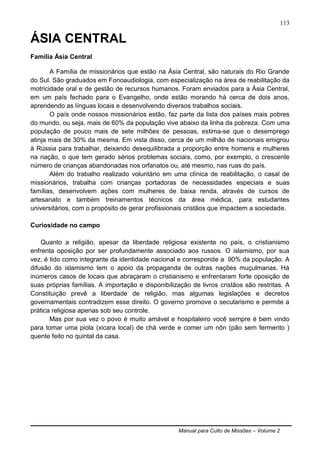 Manual para Culto de Missões – Volume 2
113
ÁSIA CENTRAL
Família Ásia Central
A Família de missionários que estão na Ásia Central, são naturais do Rio Grande
do Sul. São graduados em Fonoaudiologia, com especialização na área de reabilitação da
motricidade oral e de gestão de recursos humanos. Foram enviados para a Ásia Central,
em um país fechado para o Evangelho, onde estão morando há cerca de dois anos,
aprendendo as línguas locais e desenvolvendo diversos trabalhos sociais.
O país onde nossos missionários estão, faz parte da lista dos países mais pobres
do mundo, ou seja, mais de 60% da população vive abaixo da linha da pobreza. Com uma
população de pouco mais de sete milhões de pessoas, estima-se que o desemprego
atinja mais de 30% da mesma. Em vista disso, cerca de um milhão de nacionais emigrou
à Rússia para trabalhar, deixando desequilibrada a proporção entre homens e mulheres
na nação, o que tem gerado sérios problemas sociais, como, por exemplo, o crescente
número de crianças abandonadas nos orfanatos ou, até mesmo, nas ruas do país.
Além do trabalho realizado voluntário em uma clínica de reabilitação, o casal de
missionários, trabalha com crianças portadoras de necessidades especiais e suas
famílias, desenvolvem ações com mulheres de baixa renda, através de cursos de
artesanato e também treinamentos técnicos da área médica, para estudantes
universitários, com o propósito de gerar profissionais cristãos que impactem a sociedade.
Curiosidade no campo
Quanto a religião, apesar da liberdade religiosa existente no país, o cristianismo
enfrenta oposição por ser profundamente associado aos russos. O islamismo, por sua
vez, é tido como integrante da identidade nacional e corresponde a 90% da população. A
difusão do islamismo tem o apoio da propaganda de outras nações muçulmanas. Há
inúmeros casos de locais que abraçaram o cristianismo e enfrentaram forte oposição de
suas próprias famílias. A importação e disponibilização de livros cristãos são restritas. A
Constituição prevê a liberdade de religião, mas algumas legislações e decretos
governamentais contradizem esse direito. O governo promove o secularismo e permite a
prática religiosa apenas sob seu controle.
Mas por sua vez o povo é muito amável e hospitaleiro você sempre é bem vindo
para tomar uma piola (xicara local) de chá verde e comer um nôn (pão sem fermento )
quente feito no quintal da casa.
 