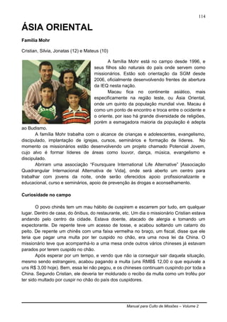 Manual para Culto de Missões – Volume 2
114
ÁSIA ORIENTAL
Família Mohr
Cristian, Silvia, Jonatas (12) e Mateus (10)
A família Mohr está no campo desde 1996, e
seus filhos são naturais do país onde servem como
missionários. Estão sob orientação da SGM desde
2006, oficialmente desenvolvendo frentes de abertura
da IEQ nesta nação.
Macau fica no continente asiático, mais
especificamente na região leste, ou Ásia Oriental,
onde um quinto da população mundial vive. Macau é
como um ponto de encontro e troca entre o ocidente e
o oriente, por isso há grande diversidade de religiões,
porém a esmagadora maioria da população é adepta
ao Budismo.
A família Mohr trabalha com o alcance de crianças e adolescentes, evangelismo,
discipulado, implantação de igrejas, cursos, seminários e formação de líderes. No
momento os missionários estão desenvolvendo um projeto chamado Potencial Jovem,
cujo alvo é formar líderes de áreas como louvor, dança, música, evangelismo e
discipulado.
Abriram uma associação “Foursquare International Life Alternative” [Associação
Quadrangular Internacional Alternativa de Vida], onde será aberto um centro para
trabalhar com jovens da noite, onde serão oferecidos apoio profissionalizante e
educacional, curso e seminários, apoio de prevenção às drogas e aconselhamento.
Curiosidade no campo
O povo chinês tem um mau hábito de cuspirem e escarrem por tudo, em qualquer
lugar. Dentro de casa, do ônibus, do restaurante, etc. Um dia o missionário Cristian estava
andando pelo centro da cidade. Estava doente, atacado de alergia e tomando um
expectorante. De repente teve um acesso de tosse, e acabou soltando um catarro do
peito. De repente um chinês com uma faixa vermelha no braço, um fiscal, disse que ele
teria que pagar uma multa por ter cuspido no chão, era uma nova lei da China. O
missionário teve que acompanhá-lo a uma mesa onde outros vários chineses já estavam
parados por terem cuspido no chão.
Após esperar por um tempo, e vendo que não ia conseguir sair daquela situação,
mesmo sendo estrangeiro, acabou pagando a multa (uns RMB$ 12,00 o que equivale a
uns R$ 3,00 hoje). Bem, essa lei não pegou, e os chineses continuam cuspindo por toda a
China. Segundo Cristian, ele deveria ter moldurado o recibo da multa como um troféu por
ter sido multado por cuspir no chão do país dos cuspidores.
 