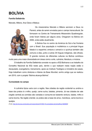 Manual para Culto de Missões – Volume 2
115
BOLÍVIA
Família Dallabrida
Marcelo, Milene, Ana Clara e Mateus
Os missionários Marcelo e Milene serviram a Deus no
Paraná, antes de serem enviados para o campo transcultural. Se
formaram no Centro de Treinamento Missionário Quadrangular,
onde foram líderes por alguns anos. Chegaram na Bolívia em
2006, onde estão atualmente.
A Bolívia fica no centro da América do Sul e faz fronteira
com o Brasil. Sua população é multiétnica e a principal língua
falada é o espanhol, embora o aimará e o quíchua também são
comuns e elas, junto a outras 34 línguas indígenas, são oficiais.
O grande número de diferentes culturas na Bolívia contribuiu
muito para uma maior diversidade em áreas como a arte, culinária, literatura, e música.
O trabalho da Família Dallabrida consiste no apoio a IEQ Boliviana e ao trabalho do
Conselho Nacional da IEQ neste país, dentre o que realizam nesta nação estão o
discipulado, evangelismo, treinamento, apoio ao Instituto Teológico e ministério de casais.
Hoje trabalham como diretores e líderes da Base Mundial, sonho antigo que se realizou
em 2010, com o projeto “Bolívia alcança Bolívia”.
Curiosidade no campo
A culinária típica varia com a região. Nas cidades da região ocidental ou andina a
base dos pratos é o milho, queijo, carne suína, batatas, pimenta. Já nas cidades de vale
(região central) as comidas são variadas e consume-se bastante verdura, batata, milho e
carne bovina. Na região oriental, os pratos são a base de arroz, mandioca, carne bovina e
queijos.
(Fonte: http://pt.shvoong.com/society-and-news/culture/2161962-15-curiosidades-da-bolivia/#ixzz1Qfj0B0t8)
 