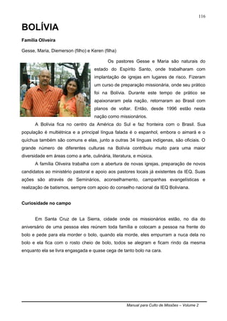 Manual para Culto de Missões – Volume 2
116
BOLÍVIA
Família Oliveira
Gesse, Maria, Diemerson (filho) e Keren (filha)
Os pastores Gesse e Maria são naturais do
estado do Espírito Santo, onde trabalharam com
implantação de igrejas em lugares de risco. Fizeram
um curso de preparação missionária, onde seu prático
foi na Bolívia. Durante este tempo de prático se
apaixonaram pela nação, retornaram ao Brasil com
planos de voltar. Então, desde 1996 estão nesta
nação como missionários.
A Bolívia fica no centro da América do Sul e faz fronteira com o Brasil. Sua
população é multiétnica e a principal língua falada é o espanhol, embora o aimará e o
quíchua também são comuns e elas, junto a outras 34 línguas indígenas, são oficiais. O
grande número de diferentes culturas na Bolívia contribuiu muito para uma maior
diversidade em áreas como a arte, culinária, literatura, e música.
A família Oliveira trabalha com a abertura de novas igrejas, preparação de novos
candidatos ao ministério pastoral e apoio aos pastores locais já existentes da IEQ. Suas
ações são através de Seminários, aconselhamento, campanhas evangelísticas e
realização de batismos, sempre com apoio do conselho nacional da IEQ Boliviana.
Curiosidade no campo
Em Santa Cruz de La Sierra, cidade onde os missionários estão, no dia do
aniversário de uma pessoa eles reúnem toda família e colocam a pessoa na frente do
bolo e pede para ela morder o bolo, quando ela morde, eles empurram a nuca dela no
bolo e ela fica com o rosto cheio de bolo, todos se alegram e ficam rindo da mesma
enquanto ela se livra engasgada e quase cega de tanto bolo na cara.
 
