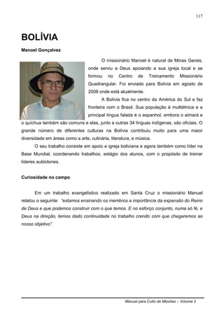 Manual para Culto de Missões – Volume 2
117
BOLÍVIA
Manoel Gonçalvez
O missionário Manoel é natural de Minas Gerais,
onde serviu a Deus apoiando a sua igreja local e se
formou no Centro de Treinamento Missionário
Quadrangular. Foi enviado para Bolívia em agosto de
2008 onde está atualmente.
A Bolívia fica no centro da América do Sul e faz
fronteira com o Brasil. Sua população é multiétnica e a
principal língua falada é o espanhol, embora o aimará e
o quíchua também são comuns e elas, junto a outras 34 línguas indígenas, são oficiais. O
grande número de diferentes culturas na Bolívia contribuiu muito para uma maior
diversidade em áreas como a arte, culinária, literatura, e música.
O seu trabalho consiste em apoio a igreja boliviana e agora também como líder na
Base Mundial, coordenando trabalhos, estágio dos alunos, com o propósito de treinar
líderes autóctones.
Curiosidade no campo
Em um trabalho evangelístico realizado em Santa Cruz o missionário Manuel
relatou o seguinte: “estamos ensinando os membros a importância da expansão do Reino
de Deus e que podemos construir com o que temos. E no esforço conjunto, numa só fé, e
Deus na direção, temos dado continuidade no trabalho crendo com que chegaremos ao
nosso objetivo”.
 