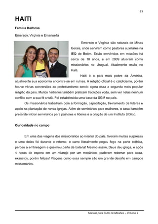 Manual para Culto de Missões – Volume 2
118
HAITI
Família Barbosa
Emerson, Virgínia e Emanuella
Emerson e Virgínia são naturais de Minas
Gerais, onde serviram como pastores auxiliares na
IEQ de Betim. Estão envolvidos em missões há
cerca de 10 anos, e em 2009 atuaram como
missionários no Uruguai. Atualmente estão no
Haiti.
Haiti é o país mais pobre da América,
atualmente sua economia encontra-se em ruínas. A religião oficial é o catolicismo, porém
houve várias conversões ao protestantismo sendo agora essa a segunda mais popular
religião do país. Muitos haitianos também praticam tradições vodu, sem ver nelas nenhum
conflito com a sua fé cristã. Foi estabelecida uma base da SGM no país.
Os missionários trabalham com a formação, capacitação, treinamento de líderes e
apoio na plantação de novas igrejas. Além de seminários para mulheres, o casal também
pretende iniciar seminários para pastores e líderes e a criação de um Instituto Bíblico.
Curiosidade no campo
Em uma das viagens dos missionários ao interior do país, tiveram muitas surpresas
e uma delas foi durante o retorno, o carro literalmente pegou fogo na parte elétrica,
perdeu a embreagem e queimou parte da bateria! Mesmo assim, Deus deu graça, e após
4 horas de espera em um vilarejo por um mecânico, puderam retornar para casa,
exaustos, porém felizes! Viagens como essa sempre são um grande desafio em campos
missionários.
 