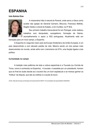 Manual para Culto de Missões – Volume 2
119
ESPANHA
Inês Batista Dias
A missionária Inês é natural do Paraná, onde serviu a Deus como
auxiliar das igrejas de General Carneiro, Bituruna, Francisco Beltrão,
Região Oeste e Litoral do Estado, e em Curitiba, na 4ª IEQ.
Seu primeiro trabalho transcultural foi em Portugal, onde realizou
trabalhos com discipulado, evangelismo, formação de líderes,
aconselhamento e apoio a IEQ portuguesa. Atualmente está em
transição para um novo campo, a Espanha.
A Espanha é o segundo maior país da Europa Ocidental e da União Europeia, é um
país desenvolvido e com elevado padrão de vida. Mesmo sendo um dos países mais
desenvolvidos do mundo, ainda sofre com o terrorismo do ETA, uma facção ligada a luta
política.
Curiosidade no campo
A tradição mais polêmica de toda a cultura espanhola é a Tourada (ou Corrida de
Toros, como é conhecida na Espanha). A tourada é assistida por um presidente, homem
que ao final do duelo decide se o toureiro fez um bom espetáculo e se merece ganhar os
“troféus” da disputa, que são as orelhas e a cauda do touro.
(Fonte: http://pt.shvoong.com/society-and-news/culture/2136327-15-curiosidades-da-espanha/#ixzz1QfaSZItO)
 