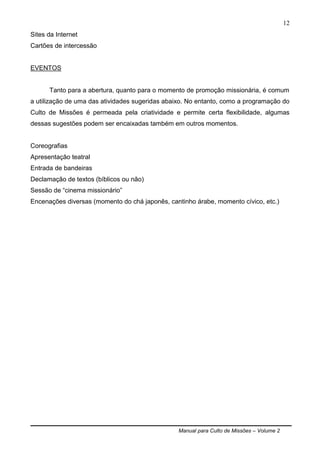 Manual para Culto de Missões – Volume 2
12
Sites da Internet
Cartões de intercessão
EVENTOS
Tanto para a abertura, quanto para o momento de promoção missionária, é comum
a utilização de uma das atividades sugeridas abaixo. No entanto, como a programação do
Culto de Missões é permeada pela criatividade e permite certa flexibilidade, algumas
dessas sugestões podem ser encaixadas também em outros momentos.
Coreografias
Apresentação teatral
Entrada de bandeiras
Declamação de textos (bíblicos ou não)
Sessão de “cinema missionário”
Encenações diversas (momento do chá japonês, cantinho árabe, momento cívico, etc.)
 
