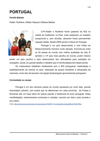 Manual para Culto de Missões – Volume 2
120
PORTUGAL
Família Batista
Waldir, Ruthlene, Rafael, Raquel e Rebeca Batista
O Pr.Waldir e Ruthlene foram pastores da IEQ na
cidade de Castanhal, no Pará, onde realizaram um trabalho
excepcional e, sem dúvidas, deixaram frutos permanentes
naquela cidade. Desde 2008 servem a Deus em Portugal.
Portugal é um país desenvolvido e com Índice de
Desenvolvimento Humano muito elevado. Encontra-se entre
os 20 países do mundo com melhor qualidade de vida. É
também o 13º país mais pacífico do mundo, porém mesmo
sendo um país pacífico e bem desenvolvido tem dificuldades para aceitação do
evangelho, sendo um grande desafio o trabalho que a Família Batista tem desenvolvido.
Os missionários trabalham diretamente com a IEQ portuguesa: implantação e
estabelecimento da mesma no país, realização de grupos familiares e discipulado de
nacionais, como alvo de levantar uma Igreja Quadrangular genuinamente portuguesa.
Curiosidade no campo
Portugal é um dos menores países do mundo apresenta por outro lado, grande
diversidade culinária, com pratos que se diferenciam em cada província. As Festas e
Romarias são um traço típico da cultura popular e tradicional do povo português. Estas
manifestações, extremamente numerosas e variadas, ocorrem por todo o país durante o
ano inteiro.
Fonte: http://pt.shvoong.com/society-and-news/culture/2140287-15-curiosidades-portugal/#ixzz1Pq4QT8kw
 