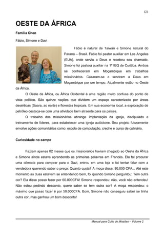 Manual para Culto de Missões – Volume 2
121
OESTE DA ÁFRICA
Família Chen
Fábio, Simone e Davi
Fábio é natural de Taiwan e Simone natural do
Paraná – Brasil. Fábio foi pastor auxiliar em Los Angeles
(EUA), onde serviu a Deus e recebeu seu chamado.
Simone foi pastora auxiliar na 1ª IEQ de Curitiba. Ambos
se conheceram em Moçambique em trabalhos
missionários. Casaram-se e serviram a Deus em
Moçambique por um tempo. Atualmente estão no Oeste
da África.
O Oeste da África, ou África Ocidental é uma região muito confusa do ponto de
vista político. São quinze nações que dividem um espaço caracterizado por áreas
desérticas (Saara, ao norte) e florestas tropicais. Em sua economia local, a exploração de
petróleo destaca-se com uma atividade bem atraente para os países.
O trabalho dos missionários abrange implantação da igreja, discipulado e
treinamento de líderes, para estabelecer uma igreja autóctone. Seu projeto futuramente
envolve ações comunitárias como: escola de computação, creche e curso de culinária.
Curiosidade no campo
Faziam apenas 02 meses que os missionários haviam chegado ao Oeste da África
e Simone ainda estava aprendendo as primeiras palavras em Francês. Ela foi procurar
uma cômoda para comprar para o Davi, entrou em uma loja e foi tentar falar com a
vendedora querendo saber o preço: Quanto custa? A moça disse: 80.000 CFA... Até este
momento as duas estavam se entendendo bem, foi quando Simone perguntou: Tem outra
cor? Ela disse posso fazer por 60.000CFA! Simone respondeu: não, você não entendeu!
Não estou pedindo desconto, quero saber se tem outra cor? A moça respondeu: o
máximo que posso fazer é por 50.000CFA. Bom, Simone não conseguiu saber se tinha
outra cor, mas ganhou um bom desconto!
 
