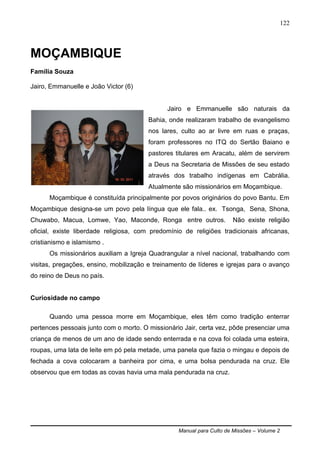 Manual para Culto de Missões – Volume 2
122
MOÇAMBIQUE
Família Souza
Jairo, Emmanuelle e João Victor (6)
Jairo e Emmanuelle são naturais da
Bahia, onde realizaram trabalho de evangelismo
nos lares, culto ao ar livre em ruas e praças,
foram professores no ITQ do Sertão Baiano e
pastores titulares em Aracatu, além de servirem
a Deus na Secretaria de Missões de seu estado
através dos trabalho indígenas em Cabrália.
Atualmente são missionários em Moçambique.
Moçambique é constituída principalmente por povos originários do povo Bantu. Em
Moçambique designa-se um povo pela língua que ele fala.. ex. Tsonga, Sena, Shona,
Chuwabo, Macua, Lomwe, Yao, Maconde, Ronga entre outros. Não existe religião
oficial, existe liberdade religiosa, com predomínio de religiões tradicionais africanas,
cristianismo e islamismo .
Os missionários auxiliam a Igreja Quadrangular a nível nacional, trabalhando com
visitas, pregações, ensino, mobilização e treinamento de líderes e igrejas para o avanço
do reino de Deus no país.
Curiosidade no campo
Quando uma pessoa morre em Moçambique, eles têm como tradição enterrar
pertences pessoais junto com o morto. O missionário Jair, certa vez, pôde presenciar uma
criança de menos de um ano de idade sendo enterrada e na cova foi colada uma esteira,
roupas, uma lata de leite em pó pela metade, uma panela que fazia o mingau e depois de
fechada a cova colocaram a banheira por cima, e uma bolsa pendurada na cruz. Ele
observou que em todas as covas havia uma mala pendurada na cruz.
 