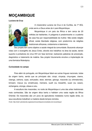 Manual para Culto de Missões – Volume 2
123
MOÇAMBIQUE
Luciana da Cruz
A missionária Luciana da Cruz é de Curitiba, da 1ª IEQ,
onde serviu a Deus antes de ir para Moçambique.
Moçambique é um país da África e tem cerca de 20
milhões de habitantes. A poligamia é predominante e o sustento
da casa fica por responsabilidade da mulher. Não existe religião
oficial, existe liberdade religiosa, com predomínio de religiões
tradicionais africanas, cristianismo e islamismo.
Seu projeto tem como objetivo a saúde integral da comunidade. Buscando alcançar
vidas com o evangelho de Jesus Cristo, através dos trabalhos na área da saúde, dando
suporte à portadores do vírus HIV em fase terminal, realizando palestras de prevenção,
diagnóstico e tratamento de malária. Seu projeto futuramente envolve a implantação de
uma farmácia filoterápica.
Curiosidade no campo
Para além do português, em Moçambique falam-se outras línguas nacionais, todas
de origem bantu, sendo que as principais são: cicopi, cinyanja, cinyungwe, cisena,
cisenga, cishona, ciyao, echuwabo, ekoti, elomwe, gitonga, maconde (ou shimakonde),
kimwani, macua (ou emakhuwa), memane, suaíli (ou kiswahili), suazi (ou swazi),
xichangana, xironga, xitswa e zulu.
A escultura dos macondes, no norte de Moçambique é uma das artes tradicionais
mais conhecidas. São de origem ética bantu e habitam uma vasta região da África
Oriental. Os macondes são um povo de agricultores instalados numa região árida, os
seus escultores trabalham a madeira desde tempos remotos.
Fonte: http://vida1.planetavida.org/paises/mocambique/curiosidades-de-mocambique/
 