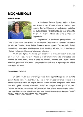 Manual para Culto de Missões – Volume 2
124
MOÇAMBIQUE
Rosane Dginkel
A missionária Rosane Dginkel, aceitou a Jesus
com 6 anos e com 17 anos aceitou o chamado para
servir ao Senhor. É formada em pedagogia e trabalhou
por muitos anos no ITQ de Curitiba, de onde também foi
diretora do mesmo. Atualmente serve a Deus em
Moçambique.
Moçambique é constituída principalmente por
povos originários do povo Bantu. Em Moçambique designa-se um povo pela língua que
ele fala.. ex. Tsonga, Sena, Shona, Chuwabo, Macua, Lomwe, Yao, Maconde, Ronga
entre outros. Não existe religião oficial, existe liberdade religiosa, com predomínio de
religiões tradicionais africanas, cristianismo e islamismo .
Pra. Rosane Dginkel trabalha no apoio a liderança nacional, ministrando seminários
em várias regiões do país, com aulas na Escola Bíblia itinerante (são cinco sedes, uma
semana em casa sede), apoio a igreja de Chimoio, trabalha com Jovens, escola
dominical, pregações e mulheres. Seu projeto ainda envolve a implantação da Escola
Bíblica (em processo).
Curiosidade no campo
Em 2006, Pra. Rosane estava viajando de Chimoio para Milange por um caminho
que ainda não conhecia. Quando parou para comer, apareceram várias crianças para
olhar a equipe que estava em viagem. Brancos sempre chamam atenção na África, ainda
mais em lugares distantes de cidades. Como as crianças ficaram por ali enquanto
comiam, resolveram dar para elas refrigerantes em lata, quando abriram a porta do carro
para chamá-las, foi uma correria total, não ficou nenhuma para contar a estória, TODAS
SAÍRAM CORRENDO COM MEDO DOS BRANCOS...
 