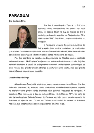 Manual para Culto de Missões – Volume 2
125
PARAGUAI
Eva Maria da Silva
Pra. Eva é natural do Rio Grande do Sul, onde
trabalhou como coordenadora de jovens por nove
anos, foi pastora titular na IEQ de Caxias do Sul e
posteriormente pastora auxiliar em Florionópolis – SC e
diretora do CTMQ São Paulo. Hoje é missionária no
Paraguai.
O Paraguai é um país do centro da América do
Sul, é onde vivem muitos brasileiros, os brasiguaios,
que ocupam uma área cada vez maior junto da fronteira com o Brasil, fonte de tensão com
os habitantes locais. O país é também rota do tráfico internacional de drogas.
Pra. Eva coordena os trabalhos na Base Mundial de Missões, onde é realizado
treinamentos como “No Frontiers” em janeiro e o treinamento de inverno no mês de julho.
Também coordena a Escola de Evangelismo e Missões Quadrangular, com duração de
cinco meses. Seu projeto também abrange a abertura de uma creche, mas este projeto
está em fase de planejamento e oração.
Curiosidade no campo
A bandeira do Paraguai é a única em todo o mundo em que os emblemas dos dois
lados são diferentes. No anverso, consta uma estrela amarela de cinco pontas disposta
no interior de uma grinalda verde encimada pelas palavras “Republica de Paraguay”. A
estrela de Maio representa a data da independência, 15 de Maio de 1811. Na parte de
trás da bandeira há o Selo do Tesouro do Paraguai: um leão com o barrete vermelho da
liberdade no topo da vara. O Selo do Tesouro é o símbolo da defesa da liberdade
nacional, que é representada pelo leão guardando o barrete frígio.
 