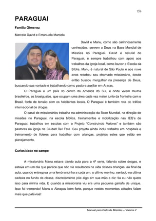 Manual para Culto de Missões – Volume 2
126
PARAGUAI
Família Gimenez
Marcelo David e Emanuela Marcela
David e Manu, como são carinhosamente
conhecidos, servem a Deus na Base Mundial de
Missões no Paraguai. David é natural do
Paraguai, e sempre trabalhou com apoio aos
trabalhos da igreja local, como louvor e Escola da
Bíblia. Manu é natural de São Paulo e aos nove
anos recebeu seu chamado missionário, desde
então buscou mergulhar na presença de Deus,
buscando sua vontade e trabalhando como pastora auxiliar em Araras.
O Paraguai é um país do centro da América do Sul, é onde vivem muitos
brasileiros, os brasiguaios, que ocupam uma área cada vez maior junto da fronteira com o
Brasil, fonte de tensão com os habitantes locais. O Paraguai é também rota do tráfico
internacional de drogas.
O casal de missionários trabalha na administração da Base Mundial, na direção de
missões no Paraguai, na escola bíblica, treinamentos e mobilização nas IEQ‟s do
Paraguai, trabalhos em escolas com o Projeto “Construindo Valores” e também são
pastores na igreja de Ciudad Del Este. Seu projeto ainda inclui trabalho em hospitais e
treinamento de líderes para trabalhar com crianças, projetos estes que estão em
planejamento.
Curiosidade no campo
A missionária Manu estava dando aula para a 4ª serie, falando sobre drogas, e
estava em um dia que parece que não via resultados na vida dessas crianças, ao final da
aula, quando entregava uma lembrancinha a cada um, o ultimo menino, sentado na ultima
cadeira no fundo da classe, discretamente põe algo em sua mão e diz: tia eu não quero
isso para minha vida. E quando a missionária viu era uma pequena garrafa de uísque.
Isso foi tremendo! Manu o Abraçou bem forte, porque nestes momentos atitudes falam
mais que palavras!
 