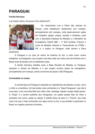 Manual para Culto de Missões – Volume 2
127
PARAGUAI
Família Henrique
Luis Carlos, Edina, Giovanna (10) e Gabriel (07)
Os missionários Luis e Edina são naturais do
Paraná, onde trabalharam diretamente com missões,
principalmente com crianças, onde desenvolveram ações
em hospitais, igrejas, praças, escolas e orfanatos, junto
com a Secretaria Estadual de Missões e o Ministério de
Evangelismo Infantil (MEI – 1ª IEQ Curitiba). Fizeram o
curso de Missões Urbanas e Transculturais do CTMQ –
PR, e o prático no Paraguai, onde servem a Deus
atualmente.
O Paraguai é um país do centro da América do Sul, é onde vivem muitos
brasileiros, os brasiguaios, que ocupam uma área cada vez maior junto da fronteira com o
Brasil, fonte de tensão com os habitantes locais.
A família Henrique trabalha junto a Base Mundial de Missões no Paraguai,
apoiando a Escola de Missões e o seu projeto envolve ações de evangelismo,
principalmente com crianças, sendo uma forma de apoiar a IEQ Paraguaia.
Curiosidade no campo
A comida típica do Paraguai é baseada em ingredientes abundantes no país, como
o milho e a mandioca. Um dos pratos mais conhecidos é a “Sopa Paraguaya”, que não é
uma sopa, e sim uma torta feita com milho, fubá, manteiga, cebola e queijo ralado grosso.
A “Chipa” é o lanche preferido dos Paraguaios, um pastel assado feito de milho e
recheado com carne, queijo ou cebola. A bebida típica do país é o “Tereré”, que nada
mais é do que o mate consumido com água morna ou fria, e que também é apreciado no
Brasil, em regiões próximas à fronteira.
 