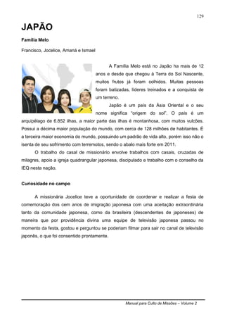 Manual para Culto de Missões – Volume 2
129
JAPÃO
Família Melo
Francisco, Jocelice, Amaná e Ismael
A Família Melo está no Japão ha mais de 12
anos e desde que chegou à Terra do Sol Nascente,
muitos frutos já foram colhidos. Muitas pessoas
foram batizadas, líderes treinados e a conquista de
um terreno.
Japão é um país da Ásia Oriental e o seu
nome significa “origem do sol”. O país é um
arquipélago de 6.852 ilhas, a maior parte das ilhas é montanhosa, com muitos vulcões.
Possui a décima maior população do mundo, com cerca de 128 milhões de habitantes. É
a terceira maior economia do mundo, possuindo um padrão de vida alto, porém isso não o
isenta de seu sofrimento com terremotos, sendo o abalo mais forte em 2011.
O trabalho do casal de missionário envolve trabalhos com casais, cruzadas de
milagres, apoio a igreja quadrangular japonesa, discipulado e trabalho com o conselho da
IEQ nesta nação.
Curiosidade no campo
A missionária Jocelice teve a oportunidade de coordenar e realizar a festa de
comemoração dos cem anos de imigração japonesa com uma aceitação extraordinária
tanto da comunidade japonesa, como da brasileira (descendentes de japoneses) de
maneira que por providência divina uma equipe de televisão japonesa passou no
momento da festa, gostou e perguntou se poderiam filmar para sair no canal de televisão
japonês, o que foi consentido prontamente.
 