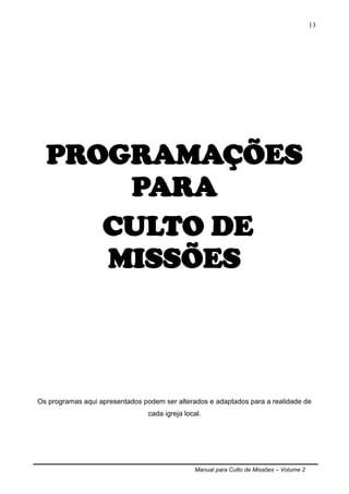 Manual para Culto de Missões – Volume 2
13
PROGRAMAÇÕES
PARA
CULTO DE
MISSÕES
Os programas aqui apresentados podem ser alterados e adaptados para a realidade de
cada igreja local.
 