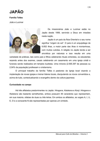 Manual para Culto de Missões – Volume 2
130
JAPÃO
Família Telles
João e Lucimar
Os missionários João e Lucimar estão no
Japão desde 1999, servindo a Deus em missões
nesta nação.
Japão é um país da Ásia Oriental e o seu nome
significa “origem do sol”. O país é um arquipélago de
6.852 ilhas, a maior parte das ilhas é montanhosa,
com muitos vulcões. A religião no Japão tende a ser
sincrética por natureza e isso resulta em uma
variedade de práticas, tais como pais e filhos celebrando rituais xintoístas, os estudantes
rezando antes dos exames, casais celebrando um casamento em uma igreja cristã e
funerais sendo realizados em templos budistas. Uma minoria (2.595.397 de pessoas ou
2,04% da população) professam o cristianismo.
O principal trabalho da família Telles é pastoreio da Igreja local visando a
implantação de novas igrejas e treinar lideres locais, discipulando os novos convertidos e,
acima de tudo, contextualizando o evangelho dentro da cultura japonesa.
Curiosidade no campo
Há três alfabetos predominantes no Japão: Hiragana, Katakana e Kanji. Hiragana e
Katakana são bastante semelhantes, ambos possuem 46 caracteres que representam,
em sua maioria, sílabas de duas ou três letras. Em ambos os alfabetos, as vogais A, I, U,
E, O e a consoante N são representadas por apenas um símbolo.
 
